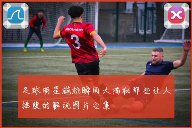 足球明星尴尬瞬间大揭秘那些让人捧腹的解说图片合集