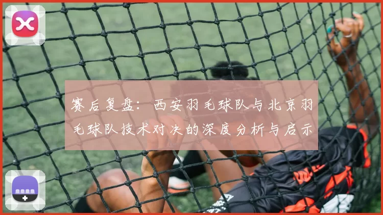 赛后复盘：西安羽毛球队与北京羽毛球队技术对决的深度分析与启示