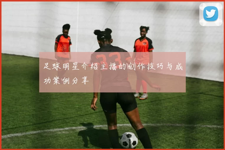 足球明星介绍主播的创作技巧与成功案例分享