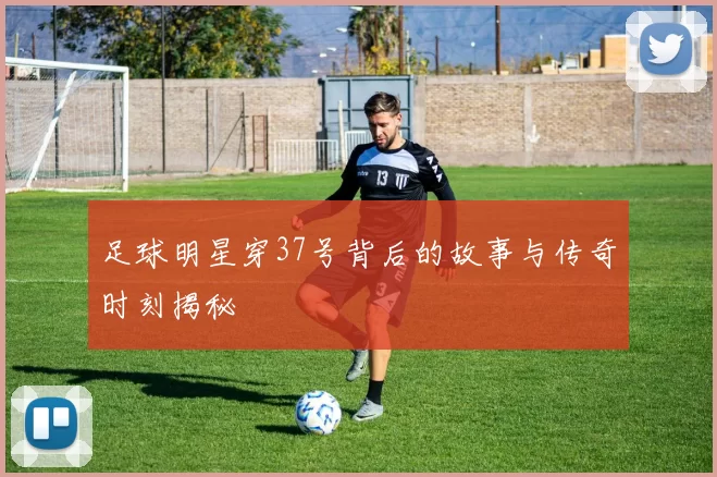 足球明星穿37号背后的故事与传奇时刻揭秘