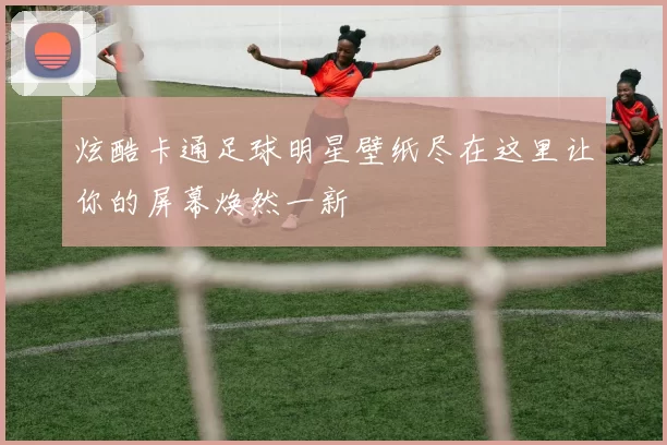 炫酷卡通足球明星壁纸尽在这里让你的屏幕焕然一新