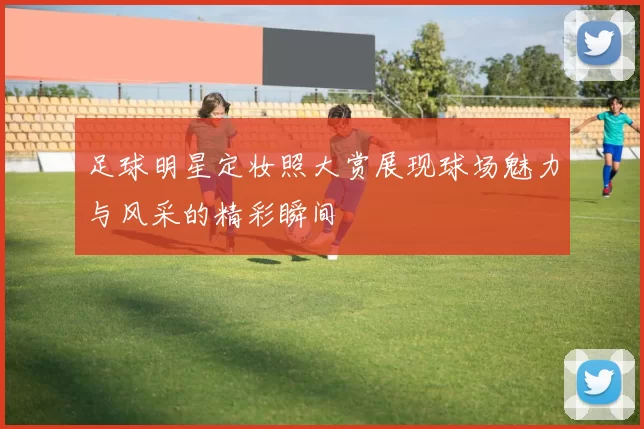 足球明星定妆照大赏展现球场魅力与风采的精彩瞬间