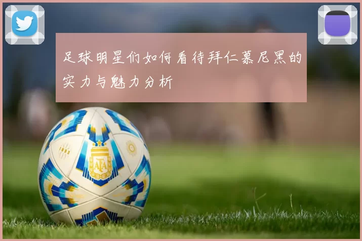 足球明星们如何看待拜仁慕尼黑的实力与魅力分析