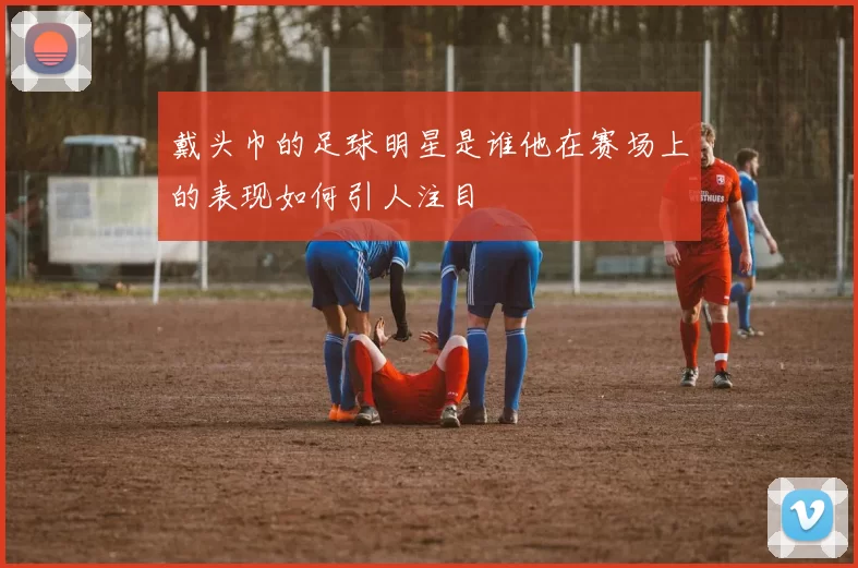 戴头巾的足球明星是谁他在赛场上的表现如何引人注目