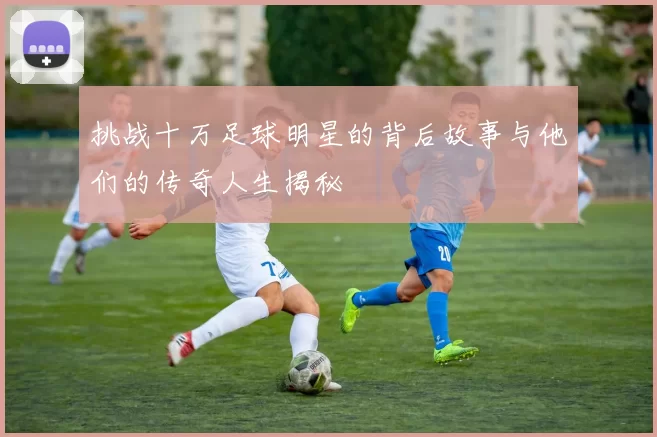 挑战十万足球明星的背后故事与他们的传奇人生揭秘
