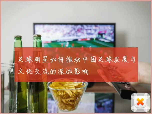足球明星如何推动中国足球发展与文化交流的深远影响