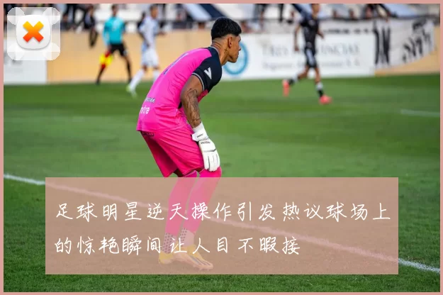 足球明星逆天操作引发热议球场上的惊艳瞬间让人目不暇接