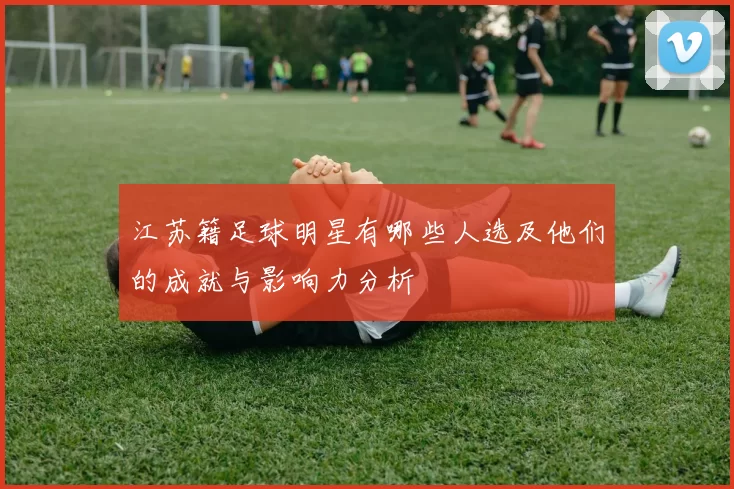 江苏籍足球明星有哪些人选及他们的成就与影响力分析