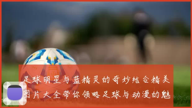 足球明星与蓝精灵的奇妙结合精美图片大全带你领略足球与动漫的魅力