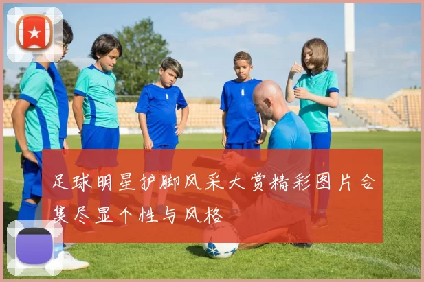 足球明星护脚风采大赏精彩图片合集尽显个性与风格