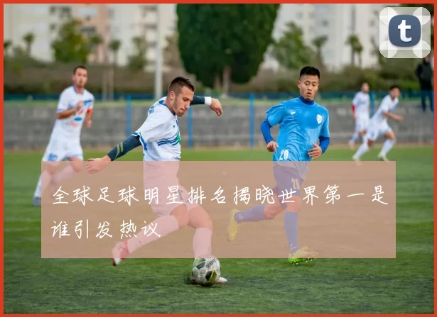 全球足球明星排名揭晓世界第一是谁引发热议