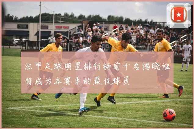 法甲足球明星排行榜前十名揭晓谁将成为本赛季的最佳球员