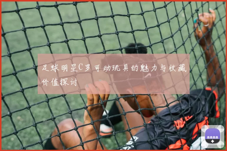 足球明星C罗可动玩具的魅力与收藏价值探讨