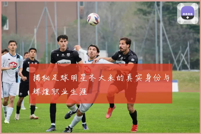 揭秘足球明星齐大米的真实身份与辉煌职业生涯