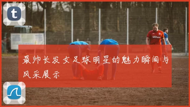 最帅长发女足球明星的魅力瞬间与风采展示