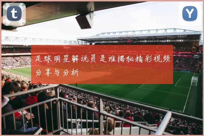 足球明星解说员是谁揭秘精彩视频分享与分析