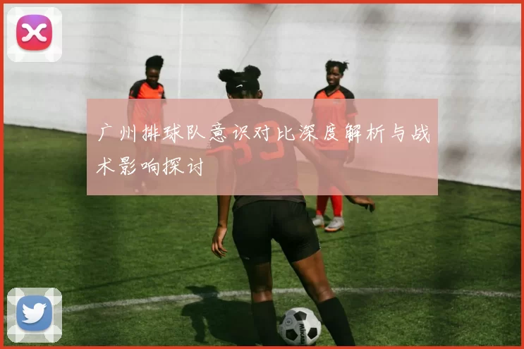 广州排球队意识对比深度解析与战术影响探讨
