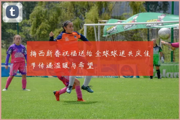 梅西新春祝福送给全球球迷共庆佳节传递温暖与希望