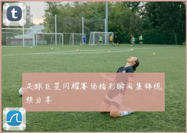足球巨星闪耀赛场精彩瞬间集锦视频分享