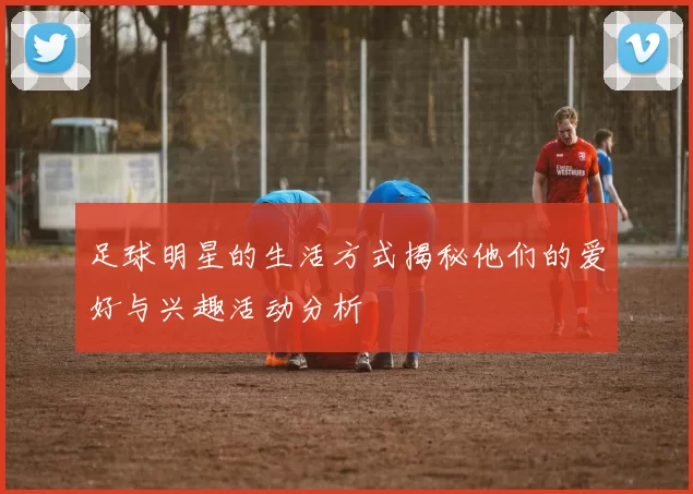 足球明星的生活方式揭秘他们的爱好与兴趣活动分析