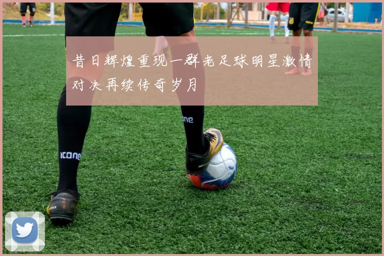 昔日辉煌重现一群老足球明星激情对决再续传奇岁月