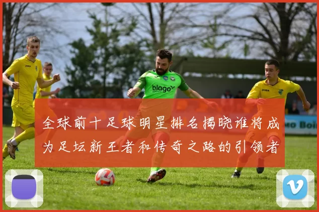 全球前十足球明星排名揭晓谁将成为足坛新王者和传奇之路的引领者