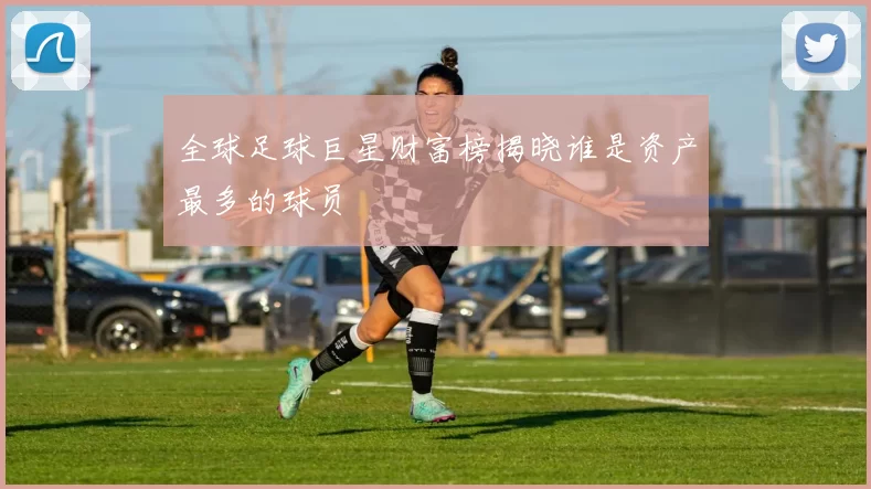 全球足球巨星财富榜揭晓谁是资产最多的球员