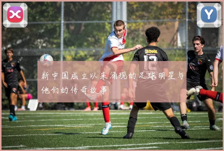 新中国成立以来涌现的足球明星与他们的传奇故事