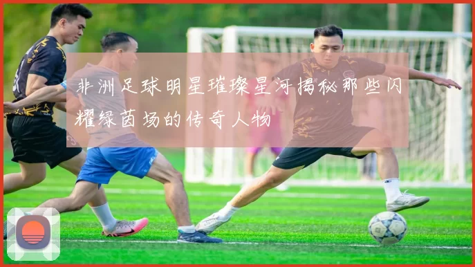 非洲足球明星璀璨星河揭秘那些闪耀绿茵场的传奇人物