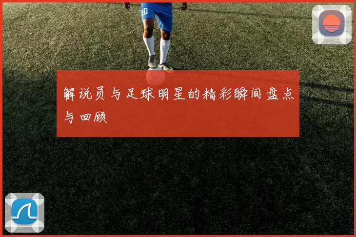 解说员与足球明星的精彩瞬间盘点与回顾