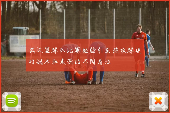 武汉篮球队比赛经验引发热议球迷对战术和表现的不同看法