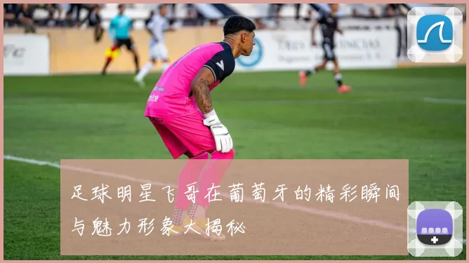 足球明星飞哥在葡萄牙的精彩瞬间与魅力形象大揭秘