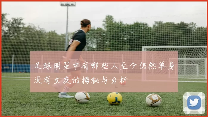足球明星中有哪些人至今仍然单身没有女友的揭秘与分析