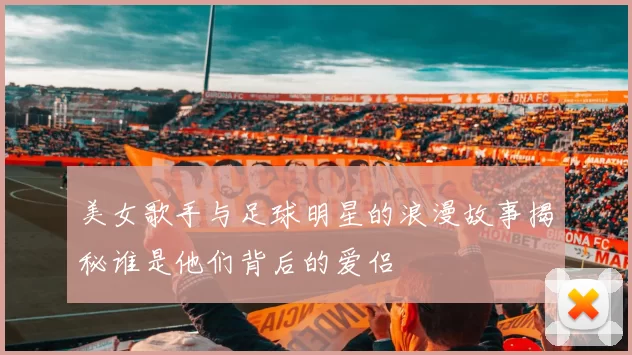 美女歌手与足球明星的浪漫故事揭秘谁是他们背后的爱侣