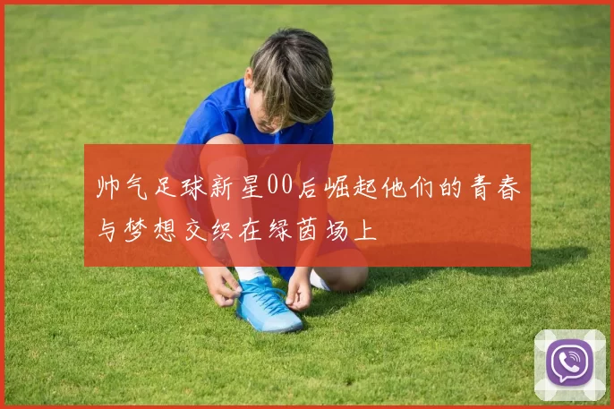 帅气足球新星00后崛起他们的青春与梦想交织在绿茵场上