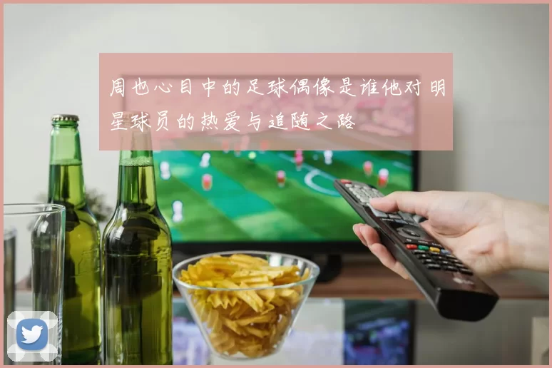周也心目中的足球偶像是谁他对明星球员的热爱与追随之路