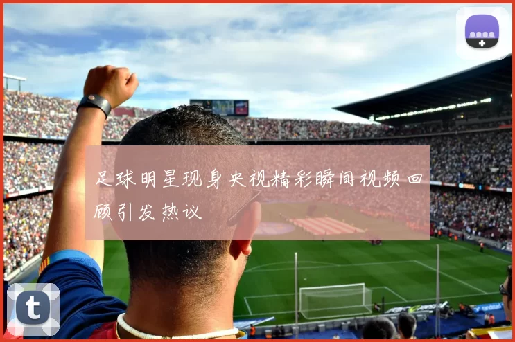 足球明星现身央视精彩瞬间视频回顾引发热议