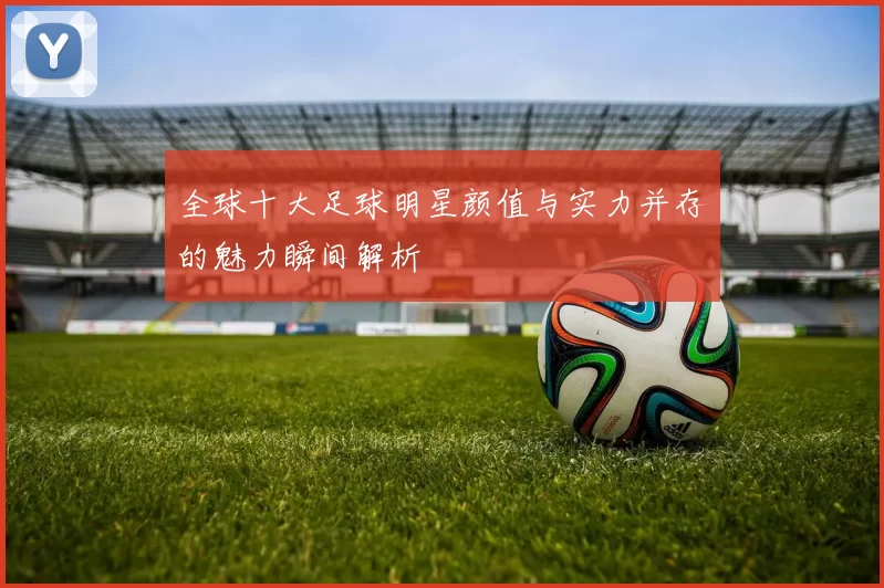 全球十大足球明星颜值与实力并存的魅力瞬间解析