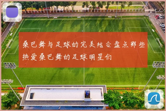 桑巴舞与足球的完美结合盘点那些热爱桑巴舞的足球明星们