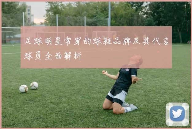 足球明星常穿的球鞋品牌及其代言球员全面解析