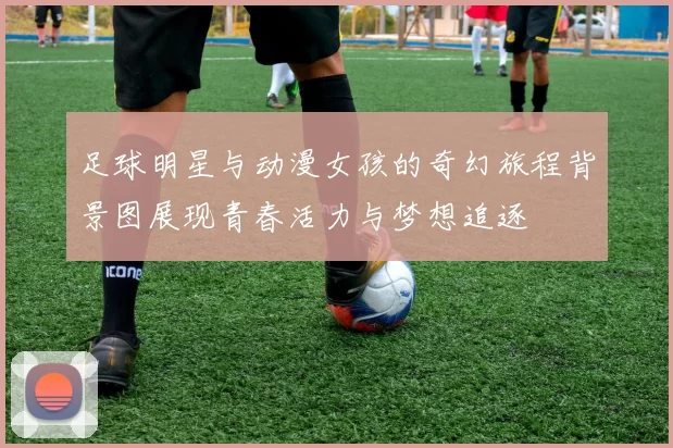 足球明星与动漫女孩的奇幻旅程背景图展现青春活力与梦想追逐