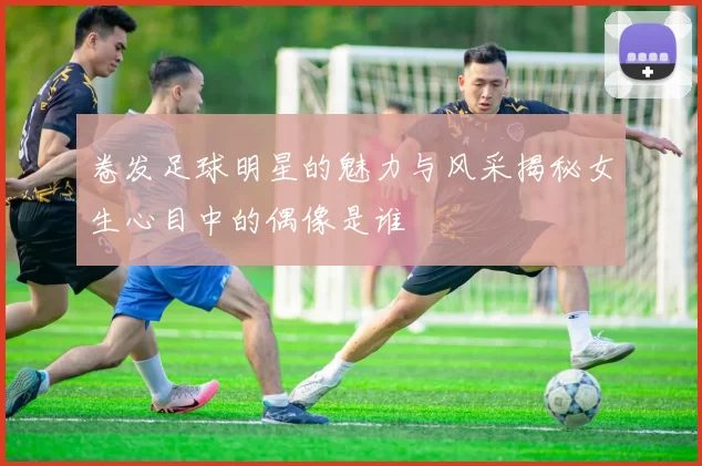 卷发足球明星的魅力与风采揭秘女生心目中的偶像是谁