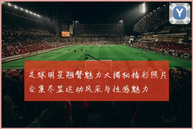 足球明星翘臀魅力大揭秘精彩照片合集尽显运动风采与性感魅力