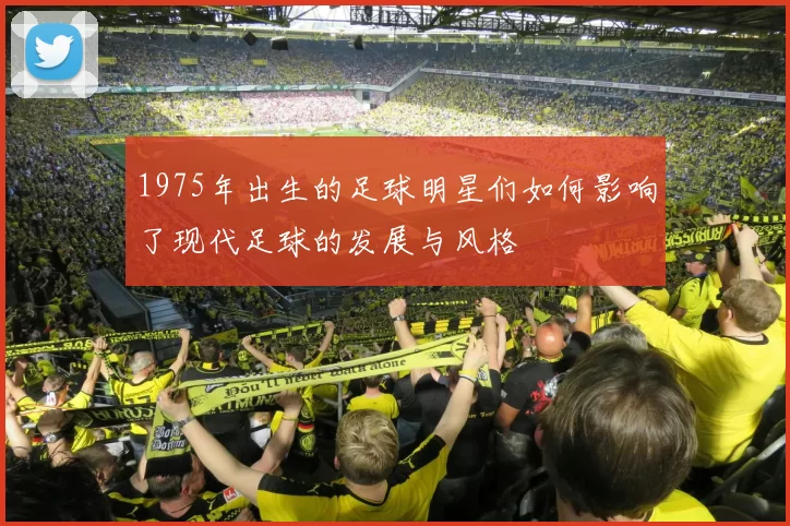 1975年出生的足球明星们如何影响了现代足球的发展与风格