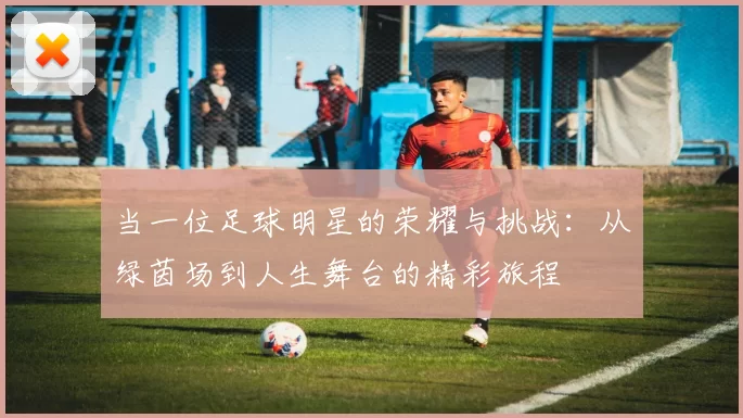 当一位足球明星的荣耀与挑战：从绿茵场到人生舞台的精彩旅程