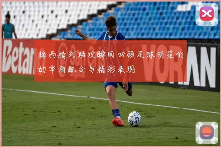 梅西精彩助攻瞬间回顾足球明星们的华丽配合与精彩表现