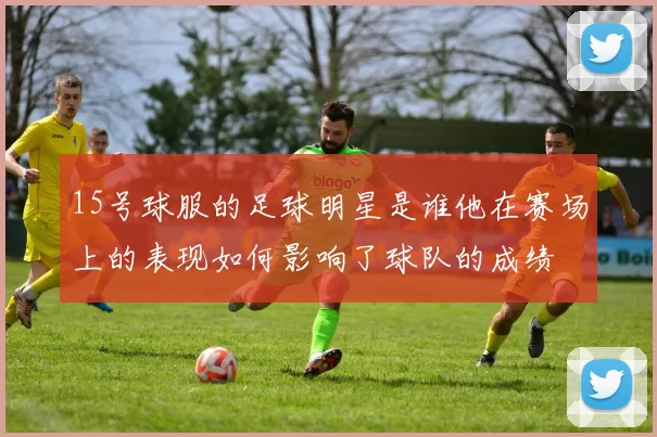 15号球服的足球明星是谁他在赛场上的表现如何影响了球队的成绩