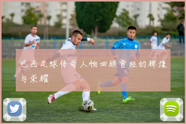 巴西足球传奇人物回顾曾经的辉煌与荣耀