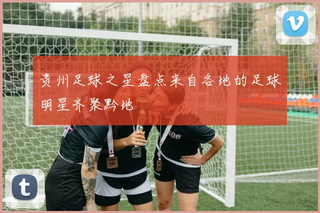 贵州足球之星盘点来自各地的足球明星齐聚黔地