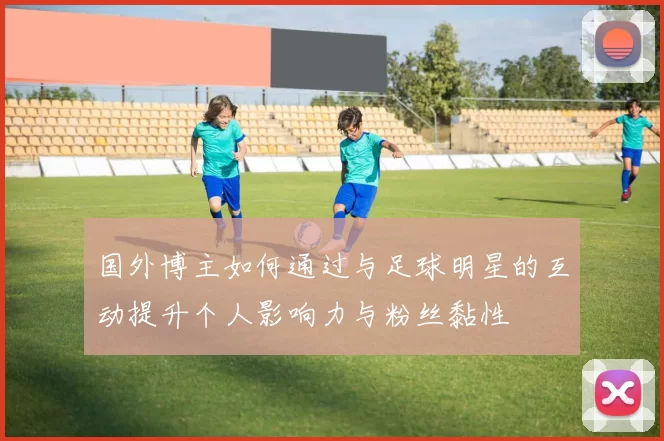 国外博主如何通过与足球明星的互动提升个人影响力与粉丝黏性